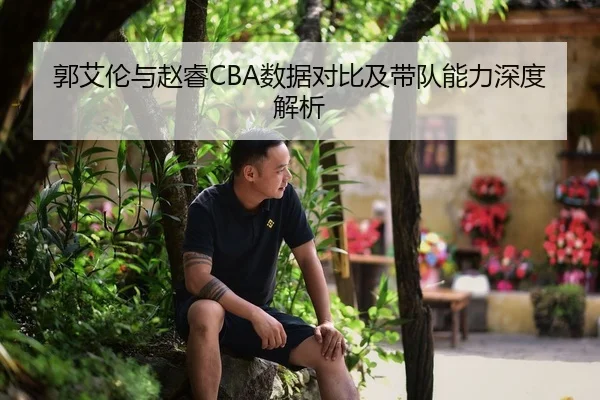 郭艾伦与赵睿CBA数据对比及带队能力深度解析